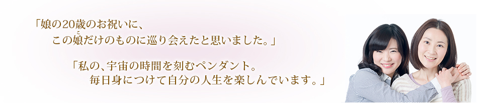 「娘の20歳のお祝いに、この娘だけのものに巡り会えたと思いました。」「私の、宇宙の時間を刻むペンダント。毎日身につけて自分の人生を楽しんでいます。」