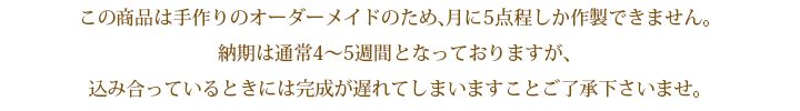 この商品は手作りのオーダーメイドのため、月に5点程しか作製できません。納期は通常4～5週間となっておりますが、込み合っているときには完成が遅れてしまいますことご了承下さいませ。